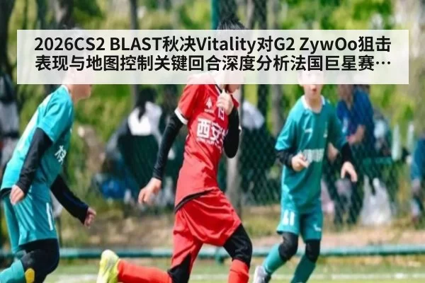 2026CS2 BLAST秋决Vitality对G2 ZywOo狙击表现与地图控制关键回合深度分析法国巨星赛场影响力