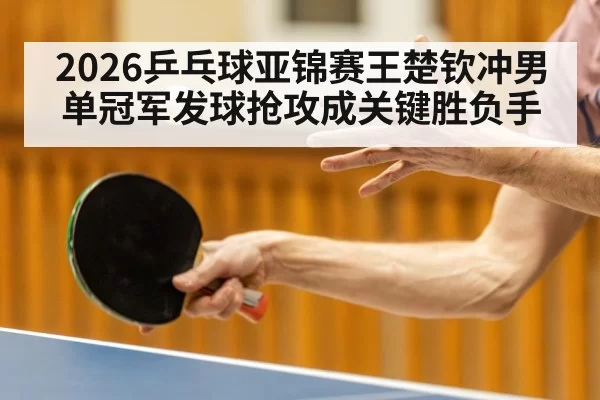 2026乒乓球亚锦赛王楚钦冲男单冠军发球抢攻成关键胜负手
